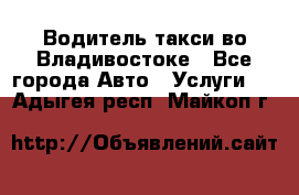 Водитель такси во Владивостоке - Все города Авто » Услуги   . Адыгея респ.,Майкоп г.